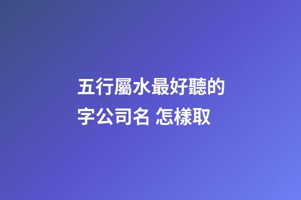 五行屬水最好聽的字公司名 怎樣取-第1張-公司起名-玄機派